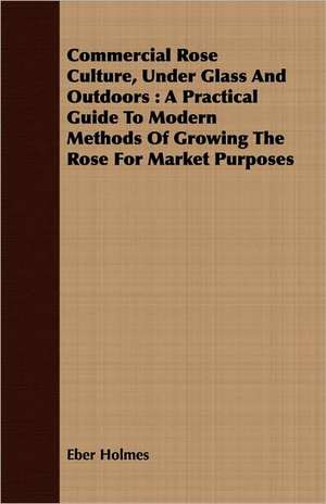 Commercial Rose Culture, Under Glass and Outdoors: A Practical Guide to Modern Methods of Growing the Rose for Market Purposes de Eber Holmes