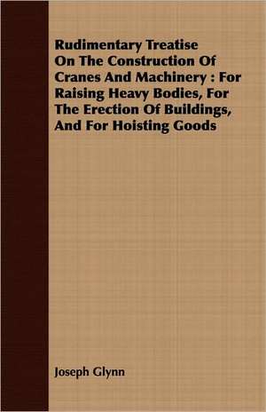 Rudimentary Treatise on the Construction of Cranes and Machinery: For Raising Heavy Bodies, for the Erection of Buildings, and for Hoisting Goods de Joseph Glynn