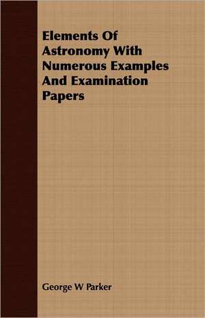 Elements of Astronomy with Numerous Examples and Examination Papers: With Drawings and Working Directions de George W Parker