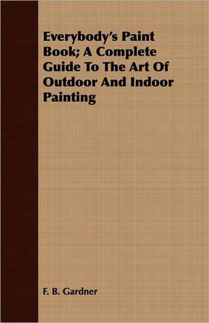 Everybody's Paint Book; A Complete Guide to the Art of Outdoor and Indoor Painting: With a Description of the Various Investments Chiefly Dealt in on the Stock Exchange, and the Mode of Dealing Ther de F. B. Gardner