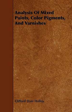 Analysis of Mixed Paints, Color Pigments, and Varnishes: Being a Guide to the Formation and Maintenance of Economical, Healthful, Beautiful, and de Clifford Dyer Holley