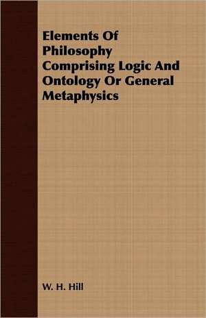 Elements of Philosophy Comprising Logic and Ontology or General Metaphysics: Comprising the Substance of the Article in the Encyclopaedia Metropolitana de W. H. Hill