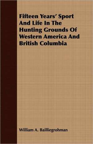 Fifteen Years' Sport and Life in the Hunting Grounds of Western America and British Columbia: In Four Parts de William A. Baillie-Grohman