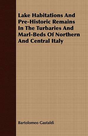 Lake Habitations and Pre-Historic Remains in the Turbaries and Marl-Beds of Northern and Central Italy: The Story of His Life, 1794-1884 de Bartolomeo Gastaldi