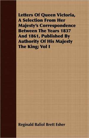 Letters of Queen Victoria, a Selection from Her Majesty's Correspondence Between the Years 1837 and 1861, Published by Authority of His Majesty the Ki: With Occasional Remarks de Reginald Baliol Brett Esher