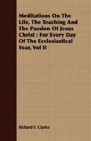 Meditations on the Life, the Teaching and the Passion of Jesus Christ: For Every Day of the Ecclesiastical Year, Vol II de Richard F. Clarke