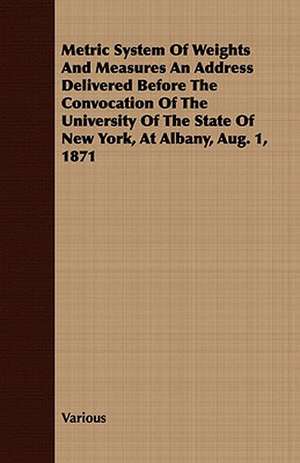 Metric System of Weights and Measures an Address Delivered Before the Convocation of the University of the State of New York, at Albany, Aug. 1, 1871 de various