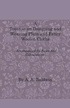 A Treatise on Designing and Weaving Plain and Fancy Woolen Cloths - With More Than One Hundred Weaves of the Latest and Most Staple and Popular Styl de A. A. Baldwin