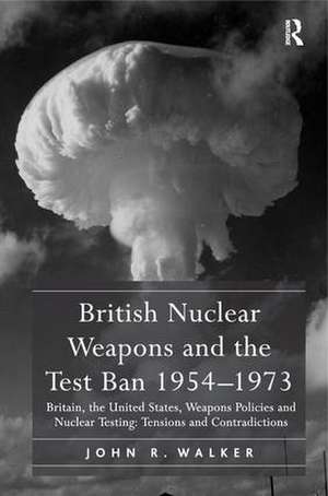 British Nuclear Weapons and the Test Ban 1954-1973: Britain, the United States, Weapons Policies and Nuclear Testing: Tensions and Contradictions de John R. Walker