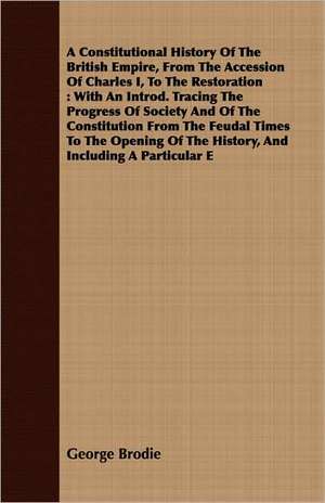 A Constitutional History of the British Empire, from the Accession of Charles I, to the Restoration: With an Introd. Tracing the Progress of Society de George Brodie