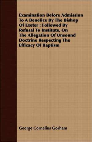 Examination Before Admission to a Benefice by the Bishop of Exeter: Followed by Refusal to Institute, on the Allegation of Unsound Doctrine Respecting de George Cornelius Gorham