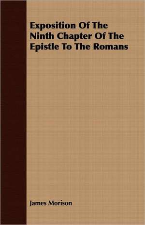 Exposition of the Ninth Chapter of the Epistle to the Romans: Followed by Refusal to Institute, on the Allegation of Unsound Doctrine Respecting de James Morison