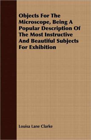 Objects for the Microscope, Being a Popular Description of the Most Instructive and Beautiful Subjects for Exhibition: Containing the Historical Addresses, Poems, and .. de Louisa Lane Clarke