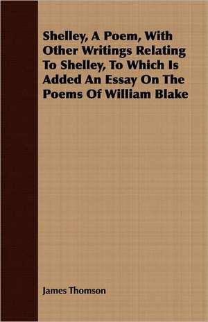 Shelley, a Poem, with Other Writings Relating to Shelley, to Which Is Added an Essay on the Poems of William Blake de James Thomson