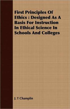 First Principles of Ethics: Designed as a Basis for Instruction in Ethical Science in Schools and Colleges de J. T Champlin