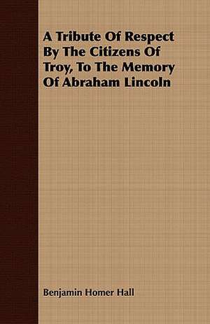 A Tribute of Respect by the Citizens of Troy, to the Memory of Abraham Lincoln: A True Story of Cowboy Life Forty Years Ago de Benjamin Homer Hall