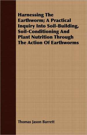 Harnessing the Earthworm; A Practical Inquiry Into Soil-Building, Soil-Conditioning and Plant Nutrition Through the Action of Earthworms de Thomas Jason Barrett