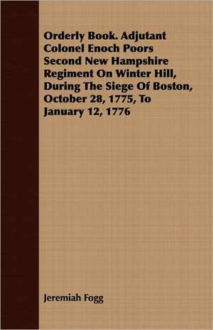 Orderly Book. Adjutant Colonel Enoch Poors Second New Hampshire Regiment on Winter Hill, During the Siege of Boston, October 28, 1775, to January 12,: Making and Repairing de Jeremiah Fogg