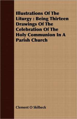 Illustrations of the Liturgy: Being Thirteen Drawings of the Celebration of the Holy Communion in a Parish Church de Clement O Skilbeck