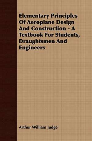 Elementary Principles of Aeroplane Design and Construction - A Textbook for Students, Draughtsmen and Engineers: Embracing the Elementary Principles of Mechanics, Hydrostatics, Hydraulics, Pneumatics, de Arthur William Judge