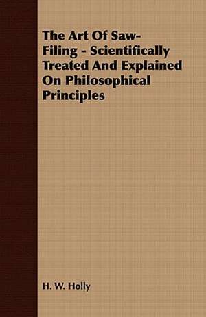 The Art of Saw-Filing - Scientifically Treated and Explained on Philosophical Principles: Embracing the Elementary Principles of Mechanics, Hydrostatics, Hydraulics, Pneumatics, de H. W. Holly