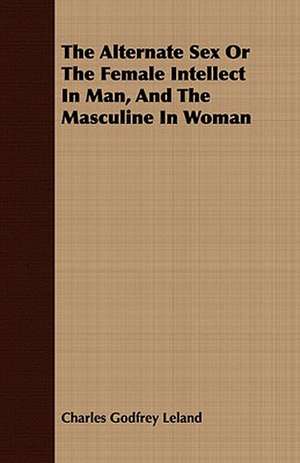 The Alternate Sex or the Female Intellect in Man, and the Masculine in Woman: Embracing the Elementary Principles of Mechanics, Hydrostatics, Hydraulics, Pneumatics, de Charles Godfrey Leland