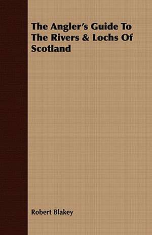 The Angler's Guide to the Rivers & Lochs of Scotland: Comprising Practical Directions for Bottom-Fishing, Trolling, &C. with Ample Instructions for the Preparation & Use of de Robert Blakey