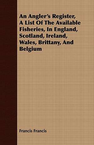 An Angler's Register, a List of the Available Fisheries, in England, Scotland, Ireland, Wales, Brittany, and Belgium: Containing Ample Directions de Francis Francis