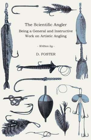 The Scientific Angler - Being a General and Instructive Work on Artistic Angling de D. Foster