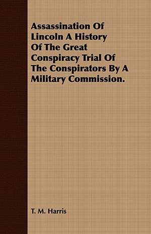 Assassination of Lincoln a History of the Great Conspiracy Trial of the Conspirators by a Military Commission.: Being a Complete Expose of the Crimes, Doings and Pices as Exhibited in the Haunts of Gamblers and Houses of de T. M. Harris