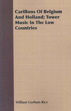 Carillons of Belgium and Holland; Tower Music in the Low Countries: A Manual of Useful and Practical Information for Bird Keepers de William Gorham Rice