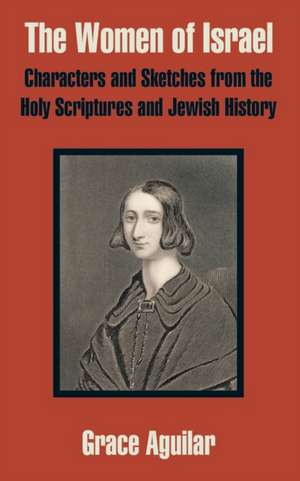 The Women of Israel: Characters and Sketches from the Holy Scriptures and Jewish History de Grace Aguilar