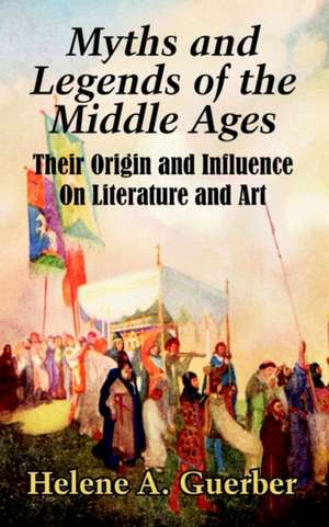 Myths and Legends of the Middle Ages: Their Origin and Influence On Literature and Art de Helene A. Guerber