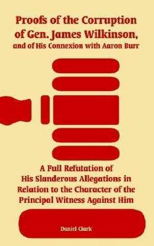 Proofs of the Corruption of Gen. James Wilkinson, and of His Connexion with Aaron Burr: A Full Refutation of His Slanderous Allegations in Relation to de Daniel Clark