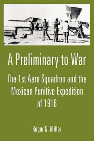 A Preliminary to War: The 1st Aero Squadron and the Mexican Punitive Expedition of 1916 de Roger G. Miller