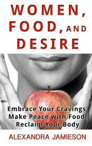 Women, Food, and Desire: Embrace Your Cravings, Make Peace with Food, Reclaim Your Body de Alexandra Jamieson