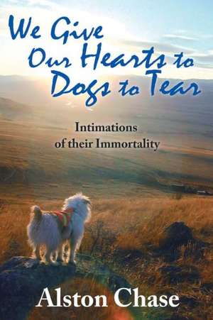 We Give Our Hearts to Dogs to Tear: Intimations of Their Immortality de Alston Chase