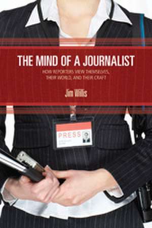 The Mind of a Journalist: How Reporters View Themselves, Their World, and Their Craft de William James (Jim) Willis