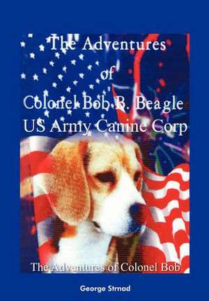 The Adventures of Colonel Bob B. Beagle US Army Canine Corp de George J Strnad