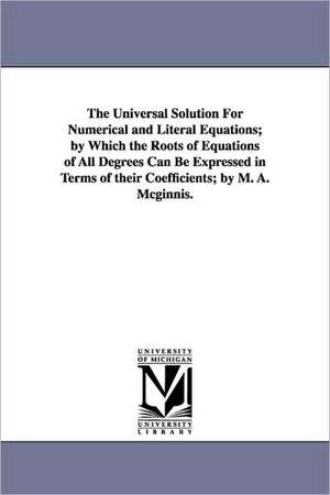 The Universal Solution for Numerical and Literal Equations; By Which the Roots of Equations of All Degrees Can Be Expressed in Terms of Their Coeffici de Michael Angelo McGinnis