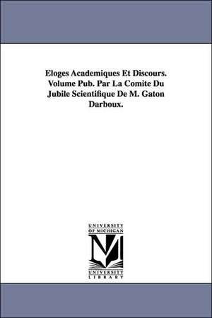 Eloges Academiques Et Discours. Volume Pub. Par La Comite Du Jubile Scientifique de M. Gaton Darboux. de Gaston Darboux