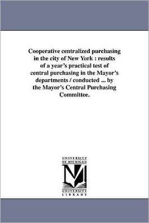 Cooperative Centralized Purchasing in the City of New York: Results of a Year's Practical Test of Central Purchasing in the Mayor's Departments / Cond de New York (N y. ). Mayor's Central Purcha