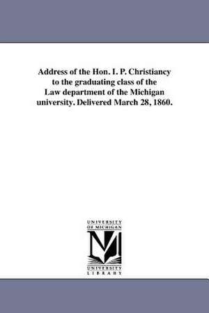 Address of the Hon. I. P. Christiancy to the Graduating Class of the Law Department of the Michigan University. Delivered March 28, 1860. de Isaac Peckham Christiancy