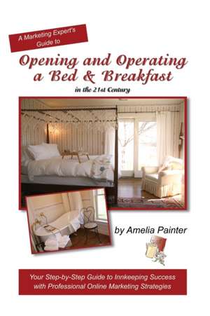 Opening and Operating a Bed & Breakfast in the 21st Century: Your Step-By-Step Guide to Inn Keeping Success with Professional Online Marketing Strateg de Amelia Painter