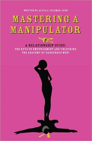 Mastering a Manipulator: A Relationship Guide, the Keys to Empowerment and Unlocking the Anatomy of Dangerous Men de Alicia S. Coleman