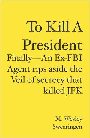 To Kill a President: Finally---An Ex-FBI Agent Rips Aside the Veil of Secrecy That Killed JFK de M. Wesley Swearingen