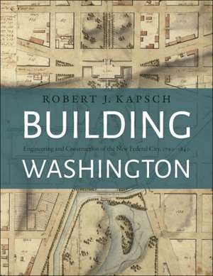 Building Washington – Engineering and Construction of the New Federal City, 1790–1840 de Robert J. Kapsch