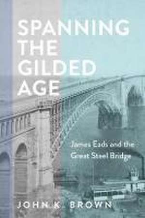 Spanning the Gilded Age – James Eads and the Great Steel Bridge de John K. Brown