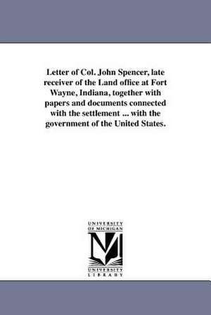 Letter of Col. John Spencer, Late Receiver of the Land Office at Fort Wayne, Indiana, Together with Papers and Documents Connected with the Settlement de John Spencer