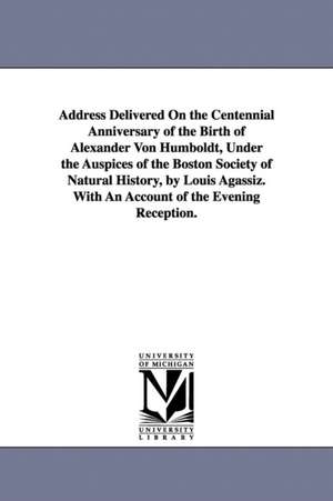 Address Delivered On the Centennial Anniversary of the Birth of Alexander Von Humboldt, Under the Auspices of the Boston Society of Natural History, by Louis Agassiz. With An Account of the Evening Reception. de Louis Agassiz